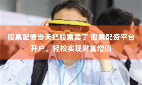 股票配债当天把股票卖了 股票配资平台开户，轻松实现财富增值