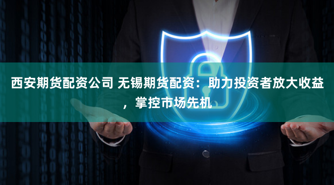 西安期货配资公司 无锡期货配资：助力投资者放大收益，掌控市场先机