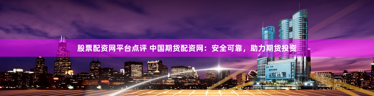 股票配资网平台点评 中国期货配资网：安全可靠，助力期货投资